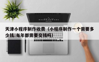 弥勒天津小程序制作收费（小程序制作一个需要多少钱!每年都需要交钱吗）